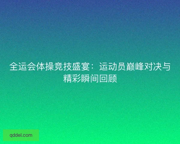 全运会体操竞技盛宴：运动员巅峰对决与精彩瞬间回顾