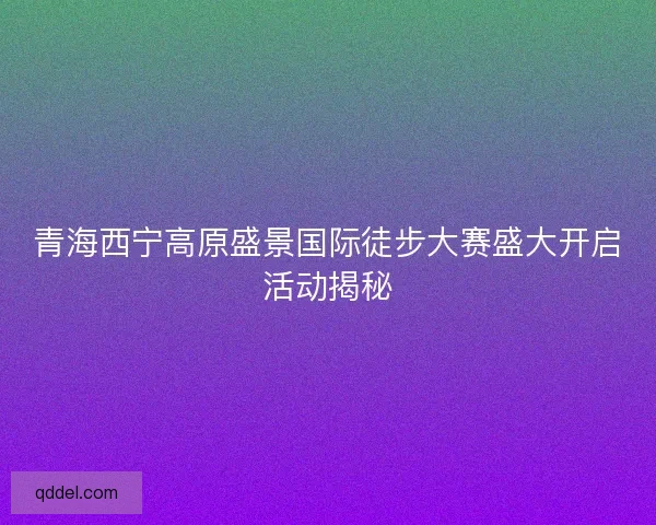 青海西宁高原盛景国际徒步大赛盛大开启活动揭秘