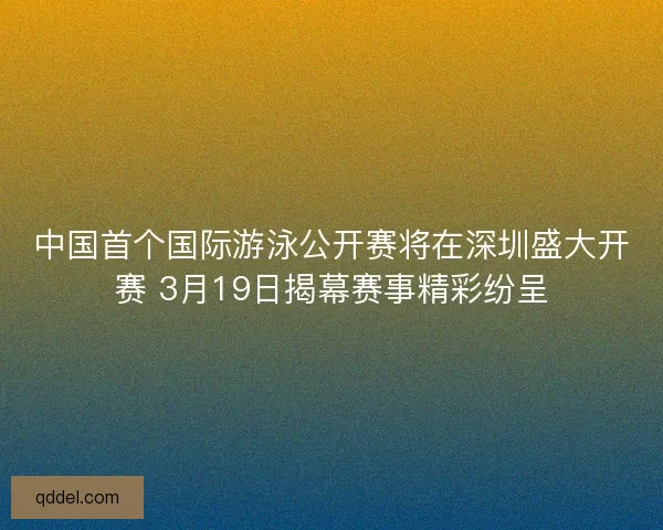 中国首个国际游泳公开赛将在深圳盛大开赛 3月19日揭幕赛事精彩纷呈