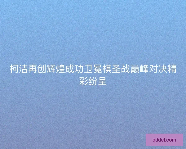 柯洁再创辉煌成功卫冕棋圣战巅峰对决精彩纷呈