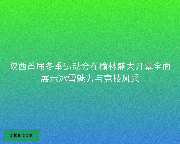 陕西首届冬季运动会在榆林盛大开幕全面展示冰雪魅力与竞技风采