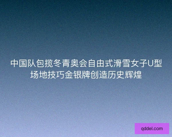 中国队包揽冬青奥会自由式滑雪女子U型场地技巧金银牌创造历史辉煌