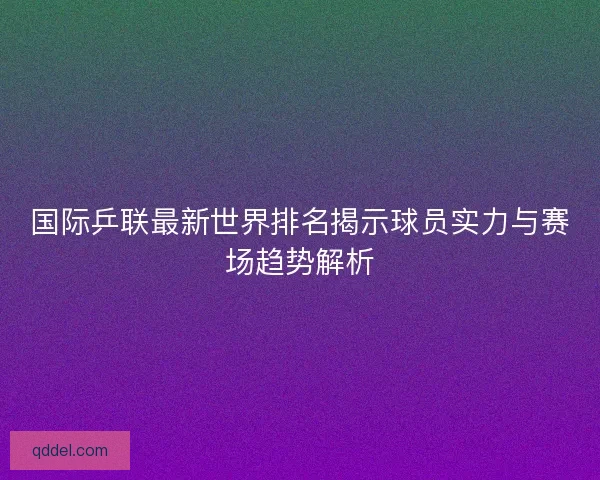 国际乒联最新世界排名揭示球员实力与赛场趋势解析