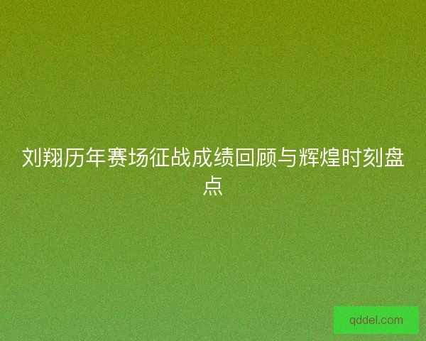 刘翔历年赛场征战成绩回顾与辉煌时刻盘点